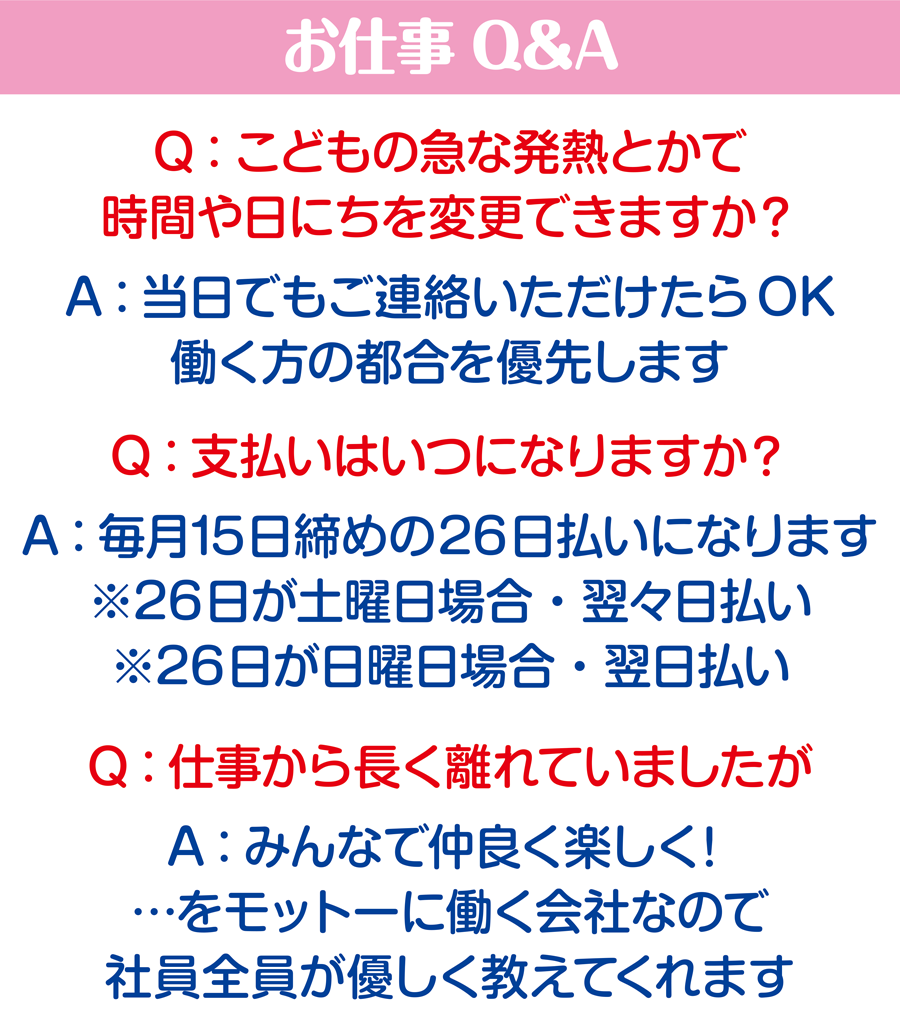 お仕事Q&A Q:こどもの急な発熱とかで時間や日にちを変更できますか？ A：当日でもご連絡いただけたらOK。働く方の都合を優先します Q:こ支払いはいつになりますか？ A：毎月15日締めの26日払いになります。※26日が土曜日の場合・翌々日払い　※26日が日曜日の場合・翌日払い Q:仕事から長く離れていましたが A：みんなで仲良く楽しく！…をモットーに働く会社なので、社員税員が優しく教えてくれます