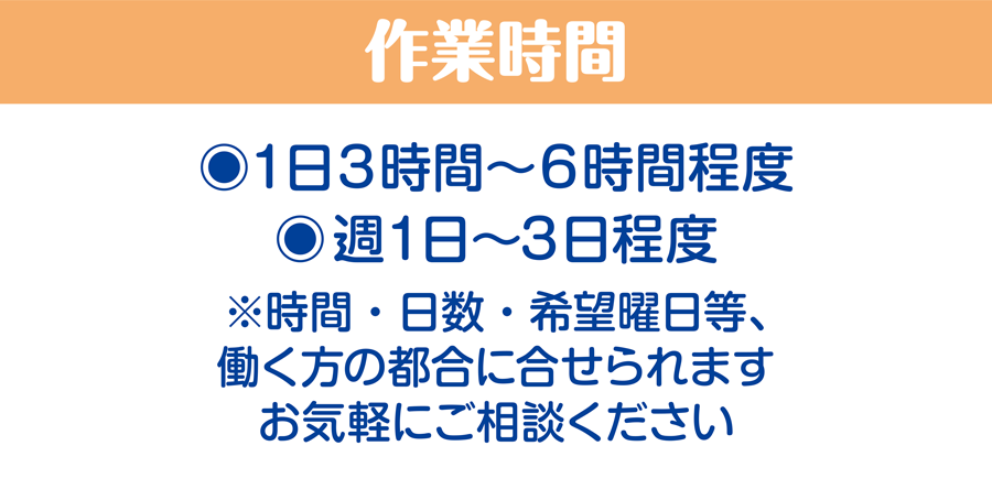 作業時間/1日3時間〜6時間程度、週1日〜3日程度　※時間・日数・希望曜日等、働く方の都合に合せられます。お気軽にご相談ください