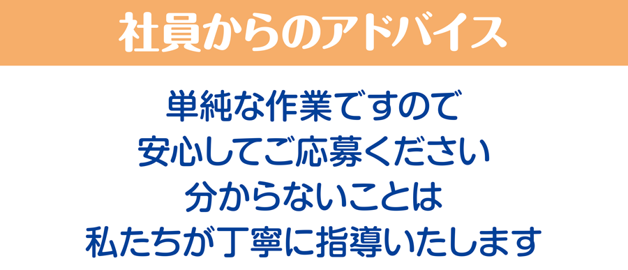 社員からのアドバイス/単純な作業ですので安心してご応募ください。分からないことは私たちが丁寧に指導いたします。