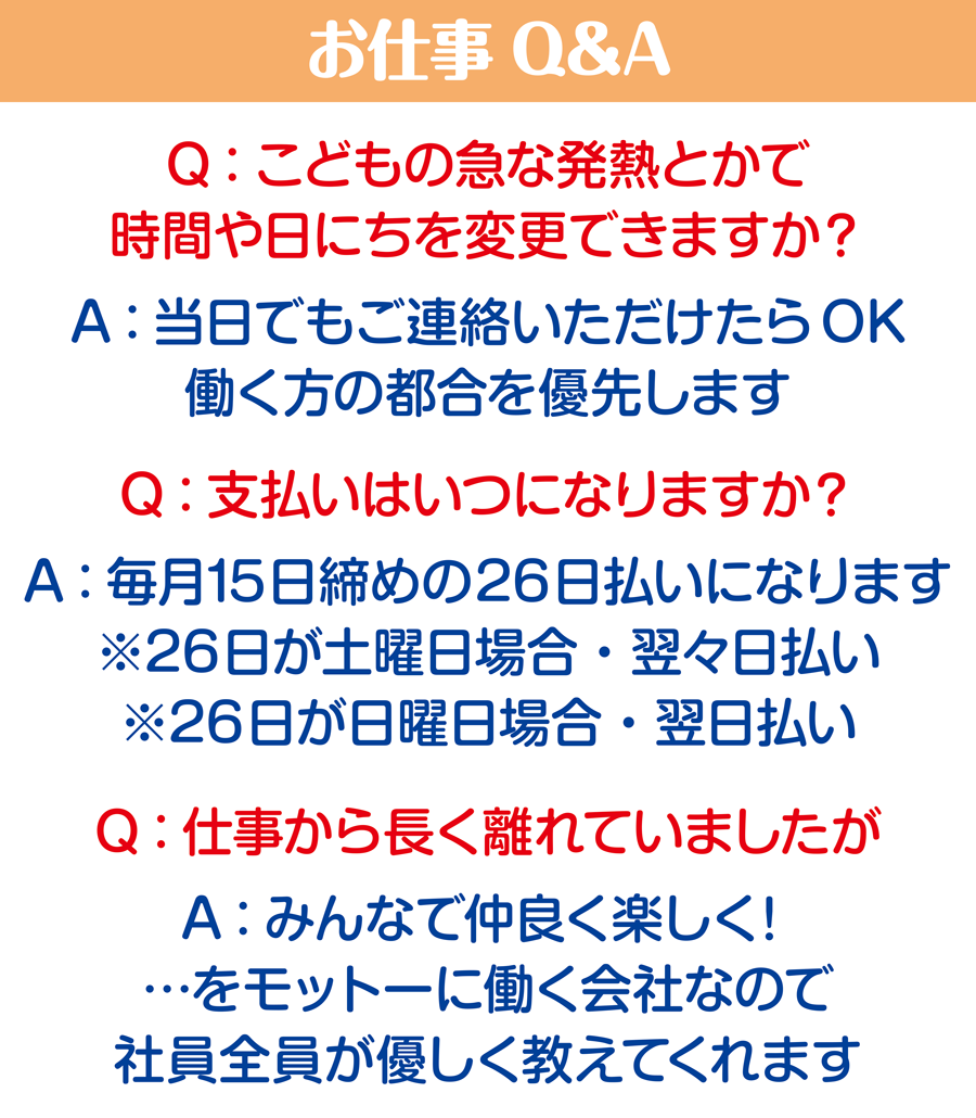 お仕事Q&A Q:こどもの急な発熱とかで時間や日にちを変更できますか？ A：当日でもご連絡いただけたらOK。働く方の都合を優先します Q:こ支払いはいつになりますか？ A：毎月15日締めの26日払いになります。※26日が土曜日の場合・翌々日払い　※26日が日曜日の場合・翌日払い Q:仕事から長く離れていましたが A：みんなで仲良く楽しく！…をモットーに働く会社なので、社員税員が優しく教えてくれます