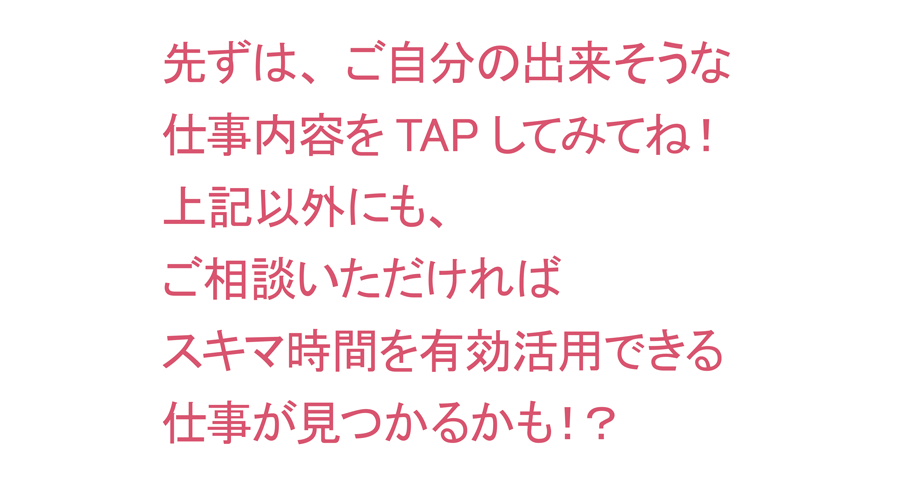 先ずは、ご自分の出来そうな仕事内容をTAPしてみてね！　上記以外にも、ご相談いただければスキマ時間を有効活用できる仕事が見つかるかも！？