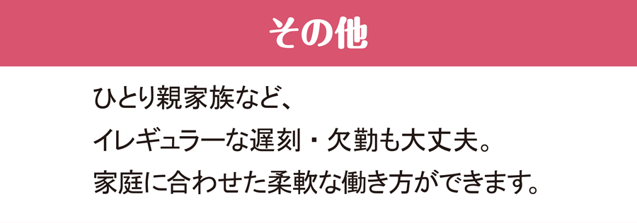 その他 ひとり親家族など、イレギュラーな遅刻・欠席も大丈夫。家庭に合わせた柔軟な働き方ができます。
