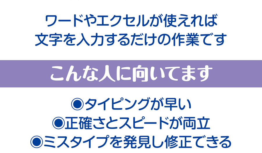ワードやエクセルが使えれば、文字を入力するだけの作業です こんな人に向いてます タイピングが早い、正確さとスピードが両立、ミスタイプを発見し修正できる