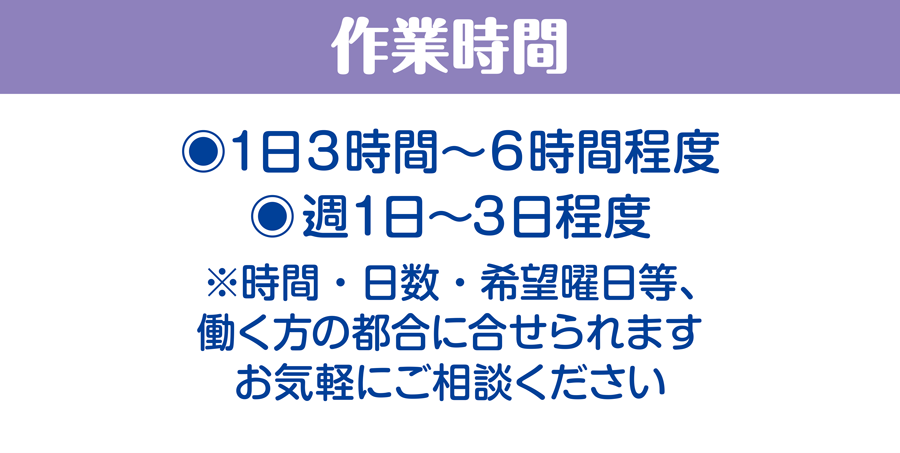 作業時間/1日3時間〜6時間程度、週1日〜3日程度　※時間・日数・希望曜日等、働く方の都合に合せられます。お気軽にご相談ください
