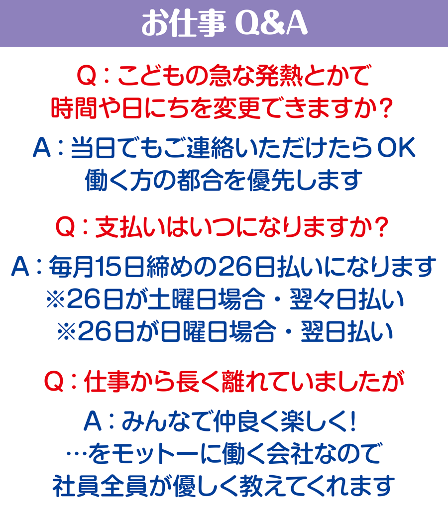 お仕事Q&A Q:こどもの急な発熱とかで時間や日にちを変更できますか？ A：当日でもご連絡いただけたらOK。働く方の都合を優先します Q:こ支払いはいつになりますか？ A：毎月15日締めの26日払いになります。※26日が土曜日の場合・翌々日払い　※26日が日曜日の場合・翌日払い Q:仕事から長く離れていましたが A：みんなで仲良く楽しく！…をモットーに働く会社なので、社員税員が優しく教えてくれます