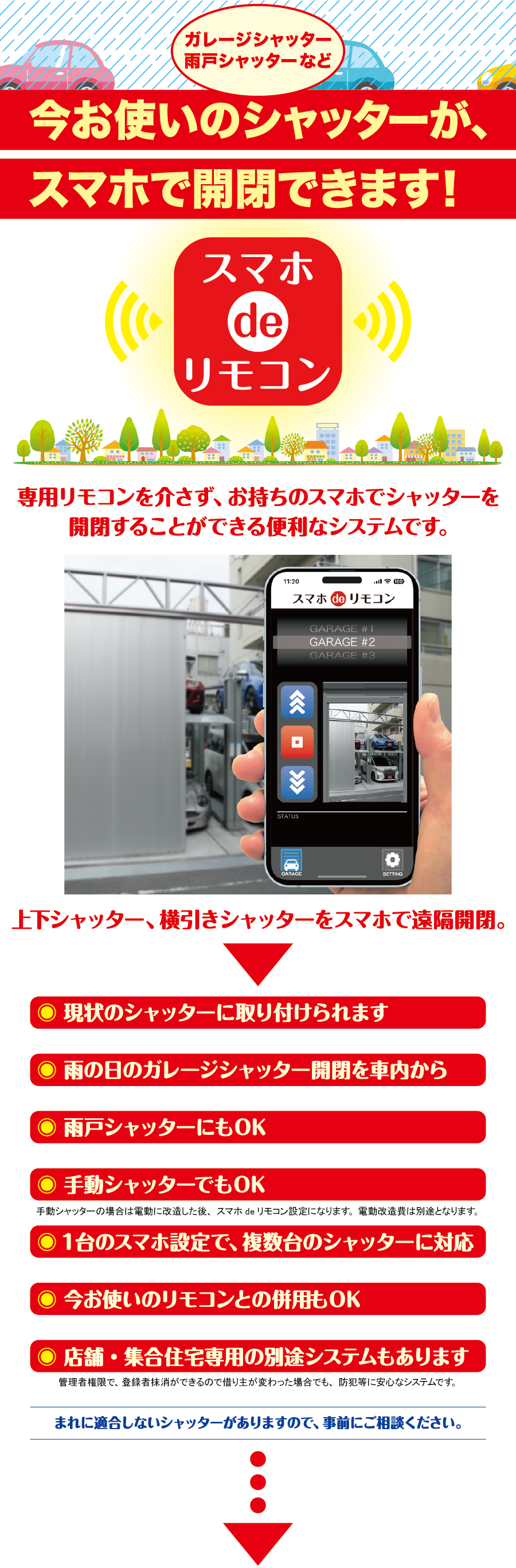 ガレージシャッター、雨戸シャッターなど今お使いのシャッターが、スマホで開閉できます！ スマホdeリモコン 専用リモコンを介さず、お持ちのスマホでシャッターを開閉することができる便利なシステムです。 上下シャッター、横引きシャッターをスマホで遠隔開閉。 現状のシャッターに取り付けられます 雨の日のガレージシャッター開閉を車内から 雨戸シャッターにもOK 手動シャッターでもOK 手動シャッターの場合は電動に改造した後、スマホdeリモコン設定になります。電動改造費は別途となります。 1台のスマホ設定で、複数台のシャッターに対応 今お使いのリモコンとの併用もOK 店舗・集合住宅専用の別途システムもあります 管理者権限で、登録者抹消ができるので借り主が変わった場合でも、防犯等に安心なシステムです。 まれに適合しないシャッターがありますので、事前にご相談ください。