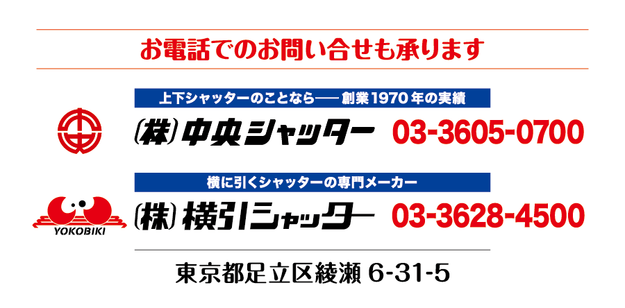 お電話でのお問い合せも承ります 上下シャッターのことなら-創業1970年の実績 株式会社中央シャッター03-3605-0700 横に引くシャッターの専門メーカー 株式会社横引シャッター03-3628-4500 東京都足立区綾瀬6-31-5