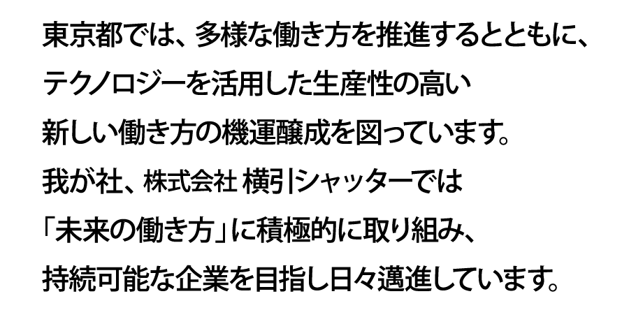 東京都では、多様な働き方を推進するとともに、テクノロジーを活用した生産性の高い新しい働き方の機運醸成を図っています。我が社、株式会社横引シャッターでは「未来の働き方」に積極的に取り組み、持続可能な企業を目指し日々邁進しています。