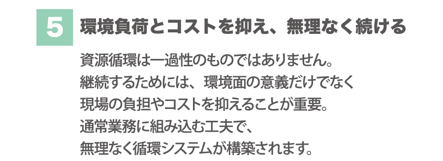 （5）環境負荷とコストを抑え、無理なく続ける資源循環は一過性のものではありません。継続するためには、環境面の意識だけでなく現場の負担やコストを抑えることが重要。通常業務に組み込む工夫で、無理なく循環システムが構築されます、